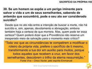 GECD - Grupo Espírita Cristão DespertarGECD - Grupo Espírita Cristão Despertar
30. Se um homem se expõe a um perigo iminente para
salvar a vida a um de seus semelhantes, sabendo de
antemão que sucumbirá, pode o seu ato ser considerado
suicídio?
SACRIFÍCIO DA PRÓPRIA VID
Desde que no ato não entre a intenção de buscar a morte, não há
suicídio e, sim, apenas, devotamento e abnegação, embora
também haja a certeza de que morrera. Mas, quem pode ter essa
certeza? Quem poderá dizer que a Providência não reserva um
inesperado meio de salvação para o momento mais crítico?
Não poderia ela salvar mesmo aquele que se achasse diante da
boca de um canhão? Pode muitas vezes dar-se que ela queira
levar ao extremo limite a prova da resignação e, nesse caso, uma
circunstância inopinada desvia o golpe fatal. -S. Luís. (Paris, 1860.)
“Toda vez que as circunstâncias te compelirem a modificar o
roteiro da própria vida, prefere o sacrifício de ti mesmo,
transformando a tua dor em auxílio para muitos, porque
todos aqueles que recebem a cruz, em favor dos
semelhantes, descobrem o trilho da eterna ressurreição.”
Fonte Viva – Chico Xavier, pelo espírito Emmanuel
 