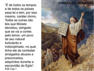 “É de todos os tempos
e de todos os países
essa lei e tem, por isso
mesmo, caráter divino.
Todas as outras são
leis que Moisés
decretou, obrigado
que se via a conter,
pelo temor, um povo
de seu natural
turbulento e
indisciplinado, no qual
tinha ele de combater
arraigados abusos e
preconceitos,
adquiridos durante a
escravidão do Egito”.
ESE Cap.1
DIVISÃO DA LEI NATURAL
 