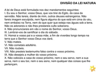 DIVISÃO DA LEI NATURAL
A lei de Deus está formulada nos dez mandamentos seguintes:
I. Eu sou o Senhor, vosso Deus, que vos tirei do Egito, da casa da
servidão. Não tereis, diante de mim, outros deuses estrangeiros. Não
fareis imagem esculpida, nem figura alguma do que está em cima do céu,
nem embaixo na Terra, nem do que quer que esteja nas águas sob a terra.
Não os adorareis e não lhes prestareis culto soberano.
II. Não pronunciareis em vão o nome do Senhor, vosso Deus.
III. Lembrai-vos de santificar o dia do sábado.
IV. Honrai a vosso pai e a vossa mãe, a fim de viverdes longo tempo na
terra que o Senhor vosso Deus vos dará.
V. Não mateis.
VI. Não cometais adultério.
VII. Não roubeis.
VIII. Não presteis testemunho falso contra o vosso próximo.
IX. Não desejeis a mulher do vosso próximo.
X. Não cobiceis a casa do vosso próximo, nem o seu servo, nem a sua
serva, nem o seu boi, nem o seu asno, nem qualquer das coisas que lhe
pertençam.
 