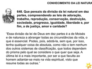 648. Que pensais da divisão da lei natural em dez
partes, compreendendo as leis de adoração,
trabalho, reprodução, conservação, destruição,
sociedade, progresso, igualdade, liberdade e, por
fim, a de justiça, amor e caridade?
CONHECIMENTO DA LEI NATURA
“Essa divisão da lei de Deus em dez partes é a de Moisés
e de natureza a abranger todas as circunstâncias da vida, o
que é essencial. Podes, pois, adotá-la, sem que, por isso,
tenha qualquer coisa de absoluta, como não o tem nenhum
dos outros sistemas de classificação, que todos dependem
do prisma pelo qual se considere o que quer que seja. A
última lei é a mais importante, por ser a que faculta ao
homem adiantar-se mais na vida espiritual, visto que
resume todas as outras.”
 