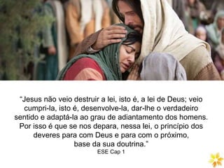 DIVISÃO DA LEI NATURAL
“Jesus não veio destruir a lei, isto é, a lei de Deus; veio
cumpri-la, isto é, desenvolve-la, dar-lhe o verdadeiro
sentido e adaptá-la ao grau de adiantamento dos homens.
Por isso é que se nos depara, nessa lei, o princípio dos
deveres para com Deus e para com o próximo,
base da sua doutrina.”
ESE Cap 1
 