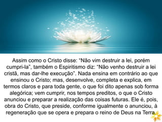 DIVISÃO DA LEI NATURAL
Assim como o Cristo disse: “Não vim destruir a lei, porém
cumpri-la”, também o Espiritismo diz: “Não venho destruir a lei
cristã, mas dar-lhe execução”. Nada ensina em contrário ao que
ensinou o Cristo; mas, desenvolve, completa e explica, em
termos claros e para toda gente, o que foi dito apenas sob forma
alegórica; vem cumprir, nos tempos preditos, o que o Cristo
anunciou e preparar a realização das coisas futuras. Ele é, pois,
obra do Cristo, que preside, conforme igualmente o anunciou, à
regeneração que se opera e prepara o reino de Deus na Terra.
 