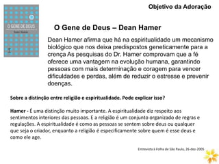 O Gene de Deus – Dean Hamer
Objetivo da Adoração
Dean Hamer afirma que há na espiritualidade um mecanismo
biológico que nos deixa predispostos geneticamente para a
crença As pesquisas do Dr. Hamer comprovam que a fé
oferece uma vantagem na evolução humana, garantindo
pessoas com mais determinação e coragem para vencer
dificuldades e perdas, além de reduzir o estresse e prevenir
doenças.
Sobre a distinção entre religião e espiritualidade. Pode explicar isso?
Hamer - É uma distinção muito importante. A espiritualidade diz respeito aos
sentimentos interiores das pessoas. E a religião é um conjunto organizado de regras e
regulações. A espiritualidade é como as pessoas se sentem sobre deus ou qualquer
que seja o criador, enquanto a religião é especificamente sobre quem é esse deus e
como ele age.
Entrevista à Folha de São Paulo, 26-dez-2005
 