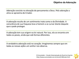 Objetivo da Adoração
Adoração consiste na elevação do pensamento a Deus. Pela adoração a
alma se aproxima do Criador.
A adoração resulta de um sentimento inato como o da Divindade. A
consciência de sua fraqueza leva o homem a se curvar diante daquele
que o pode proteger.
A adoração tem sua origem na lei natural. Por isso, ela se encontra em
todos os povos, ainda que sob formas diferentes.
A verdadeira adoração está no coração. Imaginemos sempre que em
todas as nossas ações um senhor nos observa.
O Consolador – Estudo Sistematizado da Doutrina Espirita
http://www.oconsolador.com.br/ano3/138/esde.html
 
