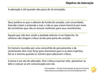 Objetivo da Adoração
A adoração é útil quando não passa de vã simulação.
Deus prefere os que o adoram do fundo do coração, com sinceridade,
fazendo o bem e evitando o mal, e não os que creem honrá-lo por meio
de cerimônias que não os tornam melhores para seus semelhantes.
Aquele que não tem senão a piedade exterior é um hipócrita. Os
cânticos não chegam a Deus senão pela porta do coração.
Os homens reunidos por uma comunhão de pensamentos e de
sentimentos têm mais força para chamarem para si os bons Espíritos.
Dá-se o mesmo quando se reúnem para adorarem a Deus.
A prece é um ato de adoração. Orar a Deus é pensar nele, aproximar-se
dele e colocar-se em comunicação com ele.
O Consolador – Estudo Sistematizado da Doutrina Espirita
http://www.oconsolador.com.br/ano3/138/esde.html
 