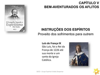 CAPÍTULO V
BEM-AVENTURADOS OS AFLITOS
INSTRUÇÕES DOS ESPÍRITOS
Proveito dos sofrimentos para outrem
GECD - Grupo Espírita Cristão DespertarGECD - Grupo Espírita Cristão Despertar
Luis de França IX
São Luís, foi o Rei da
França de 1226 até
sua morte e um
santo da Igreja
Católica.
 