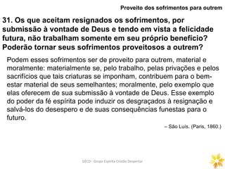 GECD - Grupo Espírita Cristão DespertarGECD - Grupo Espírita Cristão Despertar
31. Os que aceitam resignados os sofrimentos, por
submissão à vontade de Deus e tendo em vista a felicidade
futura, não trabalham somente em seu próprio benefício?
Poderão tornar seus sofrimentos proveitosos a outrem?
Proveito dos sofrimentos para outrem
Podem esses sofrimentos ser de proveito para outrem, material e
moralmente: materialmente se, pelo trabalho, pelas privações e pelos
sacrifícios que tais criaturas se imponham, contribuem para o bem-
estar material de seus semelhantes; moralmente, pelo exemplo que
elas oferecem de sua submissão à vontade de Deus. Esse exemplo
do poder da fé espírita pode induzir os desgraçados à resignação e
salvá-los do desespero e de suas consequências funestas para o
futuro.
– São Luís. (Paris, 1860.)
 