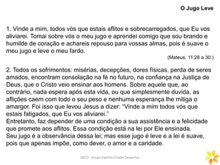 GECD - Grupo Espírita Cristão DespertarGECD - Grupo Espírita Cristão Despertar
1. Vinde a mim, todos vós que estais aflitos e sobrecarregados, que Eu vos
aliviarei. Tomai sobre vós o meu jugo e aprendei comigo que sou brando e
humilde de coração e achareis repouso para vossas almas, pois é suave o
meu jugo e leve o meu fardo.
(Mateus, 11:28 a 30.)
2. Todos os sofrimentos: misérias, decepções, dores físicas, perda de seres
amados, encontram consolação na fé no futuro, na confiança na Justiça de
Deus, que o Cristo veio ensinar aos homens. Sobre aquele que, ao
contrário, nada espera após esta vida, ou que simplesmente duvida, as
aflições caem com todo o seu peso e nenhuma esperança lhe mitiga o
amargor. Foi isso que levou Jesus a dizer: “Vinde a mim todos vós que
estais fatigados, que Eu vos aliviarei.”
Entretanto, faz depender de uma condição a sua assistência e a felicidade
que promete aos aflitos. Essa condição está na lei por Ele ensinada.
Seu jugo é a observância dessa lei; mas esse jugo é leve e a lei é suave,
pois que apenas impõe, como dever, o amor e a caridade.
O Jugo Leve
 