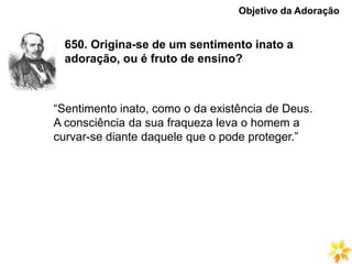 650. Origina-se de um sentimento inato a
adoração, ou é fruto de ensino?
Objetivo da Adoração
“Sentimento inato, como o da existência de Deus.
A consciência da sua fraqueza leva o homem a
curvar-se diante daquele que o pode proteger.”
 