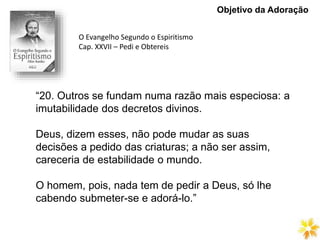 Objetivo da Adoração
“20. Outros se fundam numa razão mais especiosa: a
imutabilidade dos decretos divinos.
Deus, dizem esses, não pode mudar as suas
decisões a pedido das criaturas; a não ser assim,
careceria de estabilidade o mundo.
O homem, pois, nada tem de pedir a Deus, só lhe
cabendo submeter-se e adorá-lo.”
O Evangelho Segundo o Espiritismo
Cap. XXVII – Pedi e Obtereis
 