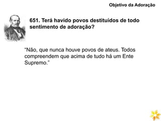 651. Terá havido povos destituídos de todo
sentimento de adoração?
Objetivo da Adoração
“Não, que nunca houve povos de ateus. Todos
compreendem que acima de tudo há um Ente
Supremo.”
 