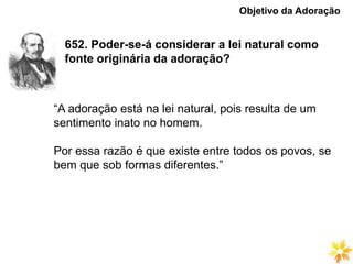 652. Poder-se-á considerar a lei natural como
fonte originária da adoração?
Objetivo da Adoração
“A adoração está na lei natural, pois resulta de um
sentimento inato no homem.
Por essa razão é que existe entre todos os povos, se
bem que sob formas diferentes.”
 