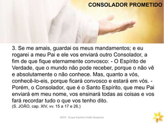 GECD - Grupo Espírita Cristão DespertarGECD - Grupo Espírita Cristão Despertar
3. Se me amais, guardai os meus mandamentos; e eu
rogarei a meu Pai e ele vos enviará outro Consolador, a
fim de que fique eternamente convosco: - O Espírito de
Verdade, que o mundo não pode receber, porque o não vê
e absolutamente o não conhece. Mas, quanto a vós,
conhecê-lo-eis, porque ficará convosco e estará em vós. -
Porém, o Consolador, que é o Santo Espírito, que meu Pai
enviará em meu nome, vos ensinará todas as coisas e vos
fará recordar tudo o que vos tenho dito.
(S. JOÃO, cap. XIV, vv. 15 a 17 e 26.)
CONSOLADOR PROMETIDO
 