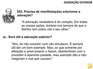 ADORAÇÃO EXTERIOR
653. Precisa de manifestações exteriores a
adoração?
“A adoração verdadeira é do coração. Em todas
as vossas ações, lembrai-vos sempre de que o
Senhor tem sobre vós o seu olhar.”
a) - Será útil a adoração exterior?
“Sim, se não consistir num vão simulacro. É sempre
útil dar um bom exemplo. Mas, os que somente por
afetação e amor-próprio o fazem, desmentindo com o
proceder a aparente piedade, mau exemplo dão e não
imaginam o mal que causam.”
 