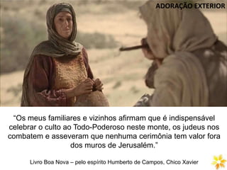 DIVISÃO DA LEI NATURAL
“Os meus familiares e vizinhos afirmam que é indispensável
celebrar o culto ao Todo-Poderoso neste monte, os judeus nos
combatem e asseveram que nenhuma cerimônia tem valor fora
dos muros de Jerusalém.”
Livro Boa Nova – pelo espírito Humberto de Campos, Chico Xavier
ADORAÇÃO EXTERIOR
 