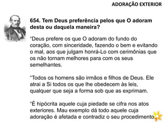 ADORAÇÃO EXTERIOR
654. Tem Deus preferência pelos que O adoram
desta ou daquela maneira?
“Deus prefere os que O adoram do fundo do
coração, com sinceridade, fazendo o bem e evitando
o mal, aos que julgam honrá-Lo com cerimônias que
os não tornam melhores para com os seus
semelhantes.
“Todos os homens são irmãos e filhos de Deus. Ele
atrai a Si todos os que lhe obedecem às leis,
qualquer que seja a forma sob que as exprimam.
“É hipócrita aquele cuja piedade se cifra nos atos
exteriores. Mau exemplo dá todo aquele cuja
adoração é afetada e contradiz o seu procedimento.
 