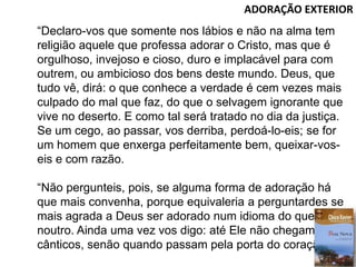 ADORAÇÃO EXTERIOR
“Declaro-vos que somente nos lábios e não na alma tem
religião aquele que professa adorar o Cristo, mas que é
orgulhoso, invejoso e cioso, duro e implacável para com
outrem, ou ambicioso dos bens deste mundo. Deus, que
tudo vê, dirá: o que conhece a verdade é cem vezes mais
culpado do mal que faz, do que o selvagem ignorante que
vive no deserto. E como tal será tratado no dia da justiça.
Se um cego, ao passar, vos derriba, perdoá-lo-eis; se for
um homem que enxerga perfeitamente bem, queixar-vos-
eis e com razão.
“Não pergunteis, pois, se alguma forma de adoração há
que mais convenha, porque equivaleria a perguntardes se
mais agrada a Deus ser adorado num idioma do que
noutro. Ainda uma vez vos digo: até Ele não chegam os
cânticos, senão quando passam pela porta do coração.”
 