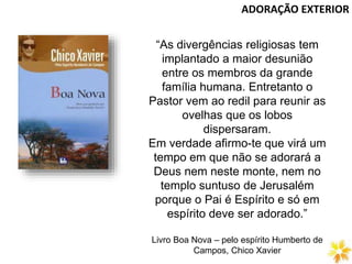 “As divergências religiosas tem
implantado a maior desunião
entre os membros da grande
família humana. Entretanto o
Pastor vem ao redil para reunir as
ovelhas que os lobos
dispersaram.
Em verdade afirmo-te que virá um
tempo em que não se adorará a
Deus nem neste monte, nem no
templo suntuso de Jerusalém
porque o Pai é Espírito e só em
espírito deve ser adorado.”
Livro Boa Nova – pelo espírito Humberto de
Campos, Chico Xavier
ADORAÇÃO EXTERIOR
 