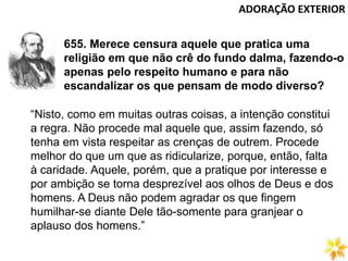 ADORAÇÃO EXTERIOR
655. Merece censura aquele que pratica uma
religião em que não crê do fundo dalma, fazendo-o
apenas pelo respeito humano e para não
escandalizar os que pensam de modo diverso?
“Nisto, como em muitas outras coisas, a intenção constitui
a regra. Não procede mal aquele que, assim fazendo, só
tenha em vista respeitar as crenças de outrem. Procede
melhor do que um que as ridicularize, porque, então, falta
à caridade. Aquele, porém, que a pratique por interesse e
por ambição se torna desprezível aos olhos de Deus e dos
homens. A Deus não podem agradar os que fingem
humilhar-se diante Dele tão-somente para granjear o
aplauso dos homens.”
 