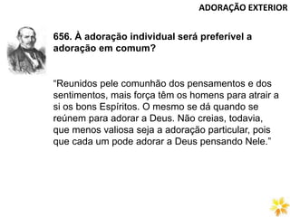 ADORAÇÃO EXTERIOR
656. À adoração individual será preferível a
adoração em comum?
“Reunidos pele comunhão dos pensamentos e dos
sentimentos, mais força têm os homens para atrair a
si os bons Espíritos. O mesmo se dá quando se
reúnem para adorar a Deus. Não creias, todavia,
que menos valiosa seja a adoração particular, pois
que cada um pode adorar a Deus pensando Nele.”
 