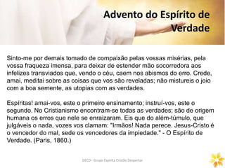 GECD - Grupo Espírita Cristão DespertarGECD - Grupo Espírita Cristão Despertar
Advento do Espírito de
Verdade
Sinto-me por demais tomado de compaixão pelas vossas misérias, pela
vossa fraqueza imensa, para deixar de estender mão socorredora aos
infelizes transviados que, vendo o céu, caem nos abismos do erro. Crede,
amai, meditai sobre as coisas que vos são reveladas; não mistureis o joio
com a boa semente, as utopias com as verdades.
Espíritas! amai-vos, este o primeiro ensinamento; instruí-vos, este o
segundo. No Cristianismo encontram-se todas as verdades; são de origem
humana os erros que nele se enraizaram. Eis que do além-túmulo, que
julgáveis o nada, vozes vos clamam: "Irmãos! Nada perece. Jesus-Cristo é
o vencedor do mal, sede os vencedores da impiedade." - O Espírito de
Verdade. (Paris, 1860.)
 