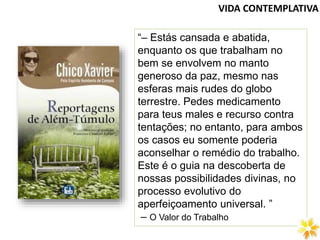VIDA CONTEMPLATIVA
“– Estás cansada e abatida,
enquanto os que trabalham no
bem se envolvem no manto
generoso da paz, mesmo nas
esferas mais rudes do globo
terrestre. Pedes medicamento
para teus males e recurso contra
tentações; no entanto, para ambos
os casos eu somente poderia
aconselhar o remédio do trabalho.
Este é o guia na descoberta de
nossas possibilidades divinas, no
processo evolutivo do
aperfeiçoamento universal. ”
– O Valor do Trabalho
 