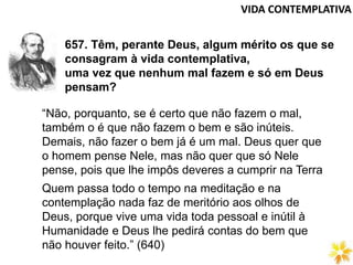 VIDA CONTEMPLATIVA
657. Têm, perante Deus, algum mérito os que se
consagram à vida contemplativa,
uma vez que nenhum mal fazem e só em Deus
pensam?
“Não, porquanto, se é certo que não fazem o mal,
também o é que não fazem o bem e são inúteis.
Demais, não fazer o bem já é um mal. Deus quer que
o homem pense Nele, mas não quer que só Nele
pense, pois que lhe impôs deveres a cumprir na Terra
Quem passa todo o tempo na meditação e na
contemplação nada faz de meritório aos olhos de
Deus, porque vive uma vida toda pessoal e inútil à
Humanidade e Deus lhe pedirá contas do bem que
não houver feito.” (640)
 