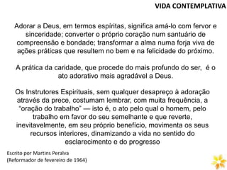 VIDA CONTEMPLATIVA
Adorar a Deus, em termos espíritas, significa amá-lo com fervor e
sinceridade; converter o próprio coração num santuário de
compreensão e bondade; transformar a alma numa forja viva de
ações práticas que resultem no bem e na felicidade do próximo.
A prática da caridade, que procede do mais profundo do ser, é o
ato adorativo mais agradável a Deus.
Os Instrutores Espirituais, sem qualquer desapreço à adoração
através da prece, costumam lembrar, com muita frequência, a
“oração do trabalho” — isto é, o ato pelo qual o homem, pelo
trabalho em favor do seu semelhante e que reverte,
inevitavelmente, em seu próprio benefício, movimenta os seus
recursos interiores, dinamizando a vida no sentido do
esclarecimento e do progresso
(Reformador de fevereiro de 1964)
Escrito por Martins Peralva
 