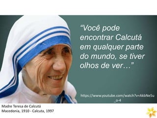 https://www.youtube.com/watch?v=AkbNe5u
_o-4
Madre Teresa de Calcutá
Macedonia, 1910 - Calcuta, 1997
“Você pode
encontrar Calcutá
em qualquer parte
do mundo, se tiver
olhos de ver…”
 