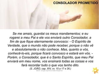 GECD - Grupo Espírita Cristão DespertarGECD - Grupo Espírita Cristão Despertar
Se me amais, guardai os meus mandamentos; e eu
rogarei a meu Pai e ele vos enviará outro Consolador, a
fim de que fique eternamente convosco: - O Espírito de
Verdade, que o mundo não pode receber, porque o não vê
e absolutamente o não conhece. Mas, quanto a vós,
conhecê-lo-eis, porque ficará convosco e estará em vós. -
Porém, o Consolador, que é o Santo Espírito, que meu Pai
enviará em meu nome, vos ensinará todas as coisas e vos
fará recordar tudo o que vos tenho dito.
(S. JOÃO, cap. XIV, vv. 15 a 17 e 26.)
CONSOLADOR PROMETIDO
 