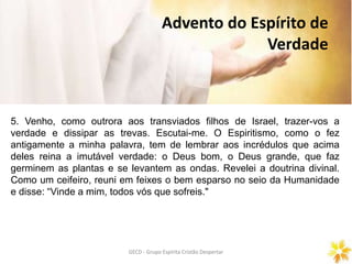 GECD - Grupo Espírita Cristão DespertarGECD - Grupo Espírita Cristão Despertar
Advento do Espírito de
Verdade
5. Venho, como outrora aos transviados filhos de Israel, trazer-vos a
verdade e dissipar as trevas. Escutai-me. O Espiritismo, como o fez
antigamente a minha palavra, tem de lembrar aos incrédulos que acima
deles reina a imutável verdade: o Deus bom, o Deus grande, que faz
germinem as plantas e se levantem as ondas. Revelei a doutrina divinal.
Como um ceifeiro, reuni em feixes o bem esparso no seio da Humanidade
e disse: “Vinde a mim, todos vós que sofreis."
 