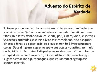 Advento do Espírito de
Verdade
7. Sou o grande médico das almas e venho trazer-vos o remédio que
vos há de curar. Os fracos, os sofredores e os enfermos são os meus
filhos prediletos. Venho salvá-los. Vinde, pois, a mim, vós que sofreis e
vos achais oprimidos, e sereis aliviados e consolados. Não busqueis
alhures a força e a consolação, pois que o mundo é impotente para
dá-las. Deus dirige um supremo apelo aos vossos corações, por meio
do Espiritismo. Escutai-o. Extirpados sejam de vossas almas doloridas
a impiedade, a mentira, o erro, a incredulidade. São monstros que
sugam o vosso mais puro sangue e que vos abrem chagas quase
sempre mortais.
 