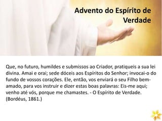 Advento do Espírito de
Verdade
Que, no futuro, humildes e submissos ao Criador, pratiqueis a sua lei
divina. Amai e orai; sede dóceis aos Espíritos do Senhor; invocai-o do
fundo de vossos corações. Ele, então, vos enviará o seu Filho bem-
amado, para vos instruir e dizer estas boas palavras: Eis-me aqui;
venho até vós, porque me chamastes. - O Espírito de Verdade.
(Bordéus, 1861.)
 