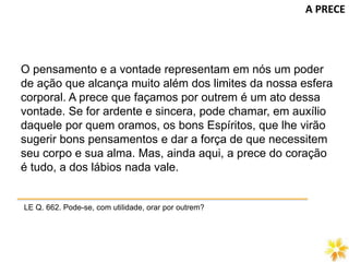 O pensamento e a vontade representam em nós um poder
de ação que alcança muito além dos limites da nossa esfera
corporal. A prece que façamos por outrem é um ato dessa
vontade. Se for ardente e sincera, pode chamar, em auxílio
daquele por quem oramos, os bons Espíritos, que lhe virão
sugerir bons pensamentos e dar a força de que necessitem
seu corpo e sua alma. Mas, ainda aqui, a prece do coração
é tudo, a dos lábios nada vale.
LE Q. 662. Pode-se, com utilidade, orar por outrem?
A PRECE
 
