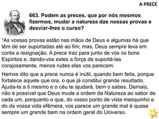 663. Podem as preces, que por nós mesmos
fizermos, mudar a natureza das nossas provas e
desviar-lhes o curso?
A PRECE
“As vossas provas estão nas mãos de Deus e algumas há que
têm de ser suportadas até ao fim; mas, Deus sempre leva em
conta a resignação. A prece traz para junto de vós os bons
Espíritos e, dando-vos estes a força de suportá-las
corajosamente, menos rudes elas vos parecem.
Hemos dito que a prece nunca é inútil, quando bem feita, porque
fortalece aquele que ora, o que já constitui grande resultado.
Ajuda-te a ti mesmo e o céu te ajudará, bem o sabes. Demais,
não é possível que Deus mude a ordem da Natureza ao sabor de
cada um, porquanto o que, do vosso ponto de vista mesquinho e
do da vossa vida efêmera, vos parece um grande mal é quase
sempre um grande bem na ordem geral do Universo.
 