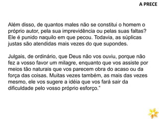 A PRECE
Além disso, de quantos males não se constitui o homem o
próprio autor, pela sua imprevidência ou pelas suas faltas?
Ele é punido naquilo em que pecou. Todavia, as súplicas
justas são atendidas mais vezes do que supondes.
Julgais, de ordinário, que Deus não vos ouviu, porque não
fez a vosso favor um milagre, enquanto que vos assiste por
meios tão naturais que vos parecem obra do acaso ou da
força das coisas. Muitas vezes também, as mais das vezes
mesmo, ele vos sugere a idéia que vos fará sair da
dificuldade pelo vosso próprio esforço.”
 