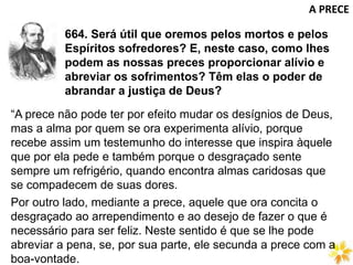 664. Será útil que oremos pelos mortos e pelos
Espíritos sofredores? E, neste caso, como lhes
podem as nossas preces proporcionar alívio e
abreviar os sofrimentos? Têm elas o poder de
abrandar a justiça de Deus?
A PRECE
“A prece não pode ter por efeito mudar os desígnios de Deus,
mas a alma por quem se ora experimenta alívio, porque
recebe assim um testemunho do interesse que inspira àquele
que por ela pede e também porque o desgraçado sente
sempre um refrigério, quando encontra almas caridosas que
se compadecem de suas dores.
Por outro lado, mediante a prece, aquele que ora concita o
desgraçado ao arrependimento e ao desejo de fazer o que é
necessário para ser feliz. Neste sentido é que se lhe pode
abreviar a pena, se, por sua parte, ele secunda a prece com a
boa-vontade.
 