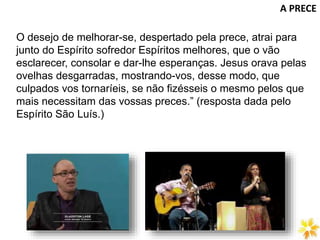 A PRECE
O desejo de melhorar-se, despertado pela prece, atrai para
junto do Espírito sofredor Espíritos melhores, que o vão
esclarecer, consolar e dar-lhe esperanças. Jesus orava pelas
ovelhas desgarradas, mostrando-vos, desse modo, que
culpados vos tornaríeis, se não fizésseis o mesmo pelos que
mais necessitam das vossas preces.” (resposta dada pelo
Espírito São Luís.)
 