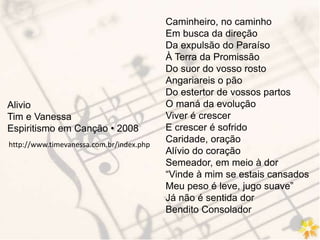 Caminheiro, no caminho
Em busca da direção
Da expulsão do Paraíso
À Terra da Promissão
Do suor do vosso rosto
Angariareis o pão
Do estertor de vossos partos
O maná da evolução
Viver é crescer
E crescer é sofrido
Caridade, oração
Alívio do coração
Semeador, em meio à dor
“Vinde à mim se estais cansados
Meu peso é leve, jugo suave”
Já não é sentida dor
Bendito Consolador
Alivio
Tim e Vanessa
Espiritismo em Canção • 2008
http://www.timevanessa.com.br/index.php
 