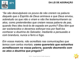 GECD - Grupo Espírita Cristão DespertarGECD - Grupo Espírita Cristão Despertar
“Se são desculpáveis os povos de não crerem na palavra
daquele que o Espírito de Deus animava e que Deus enviou,
sobretudo os que não o viram e não lhe testemunharam os
atos, como pretenderdes que creiam nessa palavra de paz,
quando lhes ides levá-la de espada em punho? Eles têm que
ser esclarecidos e devemos esforçar-nos por fazê-los
conhecer a doutrina do Salvador, mediante a persuasão e
com brandura, nunca a ferro e fogo.
Em vossa maioria, não acreditais nas comunicações que
temos com certos mortais; como quereríeis que estranhos
acreditassem na vossa palavra, quando desmentis com
os atos a doutrina que pregais?”
DA LEI DE ADORAÇÃO671
 