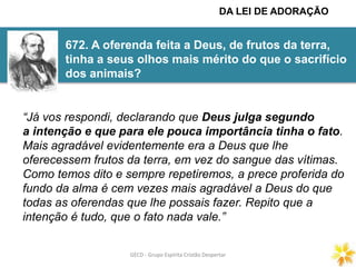 GECD - Grupo Espírita Cristão DespertarGECD - Grupo Espírita Cristão Despertar
672. A oferenda feita a Deus, de frutos da terra,
tinha a seus olhos mais mérito do que o sacrifício
dos animais?
“Já vos respondi, declarando que Deus julga segundo
a intenção e que para ele pouca importância tinha o fato.
Mais agradável evidentemente era a Deus que lhe
oferecessem frutos da terra, em vez do sangue das vítimas.
Como temos dito e sempre repetiremos, a prece proferida do
fundo da alma é cem vezes mais agradável a Deus do que
todas as oferendas que lhe possais fazer. Repito que a
intenção é tudo, que o fato nada vale.”
DA LEI DE ADORAÇÃO
 