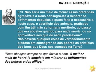 GECD - Grupo Espírita Cristão DespertarGECD - Grupo Espírita Cristão Despertar
673. Não seria um meio de tornar essas oferendas
agradáveis a Deus consagrá-las a minorar os
sofrimentos daqueles a quem falta o necessário e,
neste caso, o sacrifício dos animais, praticado
com fim útil, não se tornaria meritório, ao passo
que era abusivo quando para nada servia, ou só
aproveitava aos que de nada precisavam?
Não haveria qualquer coisa de verdadeiramente
piedoso em consagrar-se aos pobres as primícias
dos bens que Deus nos concede na Terra?
“Deus abençoa sempre os que fazem o bem. O melhor
meio de honrá-lo consiste em minorar os sofrimentos
dos pobres e dos aflitos.”
DA LEI DE ADORAÇÃO
 