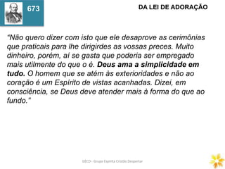 GECD - Grupo Espírita Cristão DespertarGECD - Grupo Espírita Cristão Despertar
“Não quero dizer com isto que ele desaprove as cerimônias
que praticais para lhe dirigirdes as vossas preces. Muito
dinheiro, porém, aí se gasta que poderia ser empregado
mais utilmente do que o é. Deus ama a simplicidade em
tudo. O homem que se atém às exterioridades e não ao
coração é um Espírito de vistas acanhadas. Dizei, em
consciência, se Deus deve atender mais à forma do que ao
fundo.”
DA LEI DE ADORAÇÃO673
 