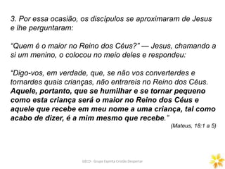3. Por essa ocasião, os discípulos se aproximaram de Jesus
e lhe perguntaram:
“Quem é o maior no Reino dos Céus?” — Jesus, chamando a
si um menino, o colocou no meio deles e respondeu:
“Digo-vos, em verdade, que, se não vos converterdes e
tornardes quais crianças, não entrareis no Reino dos Céus.
Aquele, portanto, que se humilhar e se tornar pequeno
como esta criança será o maior no Reino dos Céus e
aquele que recebe em meu nome a uma criança, tal como
acabo de dizer, é a mim mesmo que recebe.”
(Mateus, 18:1 a 5)
GECD - Grupo Espírita Cristão Despertar
 
