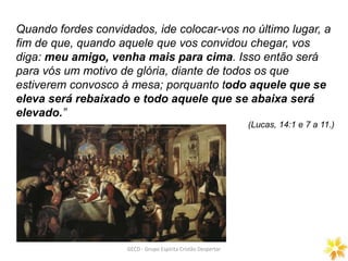 Quando fordes convidados, ide colocar-vos no último lugar, a
fim de que, quando aquele que vos convidou chegar, vos
diga: meu amigo, venha mais para cima. Isso então será
para vós um motivo de glória, diante de todos os que
estiverem convosco à mesa; porquanto todo aquele que se
eleva será rebaixado e todo aquele que se abaixa será
elevado.”
(Lucas, 14:1 e 7 a 11.)
GECD - Grupo Espírita Cristão Despertar
 