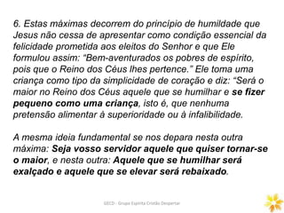 6. Estas máximas decorrem do princípio de humildade que
Jesus não cessa de apresentar como condição essencial da
felicidade prometida aos eleitos do Senhor e que Ele
formulou assim: “Bem-aventurados os pobres de espírito,
pois que o Reino dos Céus lhes pertence.” Ele toma uma
criança como tipo da simplicidade de coração e diz: “Será o
maior no Reino dos Céus aquele que se humilhar e se fizer
pequeno como uma criança, isto é, que nenhuma
pretensão alimentar à superioridade ou à infalibilidade.
A mesma ideia fundamental se nos depara nesta outra
máxima: Seja vosso servidor aquele que quiser tornar-se
o maior, e nesta outra: Aquele que se humilhar será
exalçado e aquele que se elevar será rebaixado.
GECD - Grupo Espírita Cristão Despertar
 