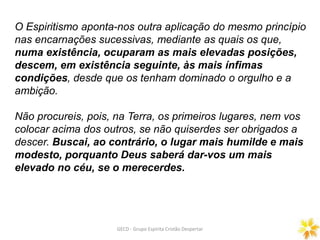 O Espiritismo aponta-nos outra aplicação do mesmo princípio
nas encarnações sucessivas, mediante as quais os que,
numa existência, ocuparam as mais elevadas posições,
descem, em existência seguinte, às mais ínfimas
condições, desde que os tenham dominado o orgulho e a
ambição.
Não procureis, pois, na Terra, os primeiros lugares, nem vos
colocar acima dos outros, se não quiserdes ser obrigados a
descer. Buscai, ao contrário, o lugar mais humilde e mais
modesto, porquanto Deus saberá dar-vos um mais
elevado no céu, se o merecerdes.
GECD - Grupo Espírita Cristão Despertar
 