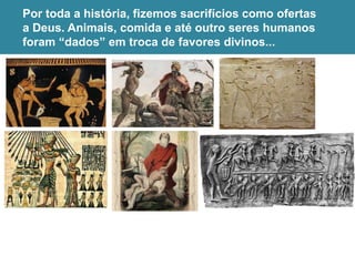 Por toda a história, fizemos sacrifícios como ofertas
a Deus. Animais, comida e até outro seres humanos
foram “dados” em troca de favores divinos...
 