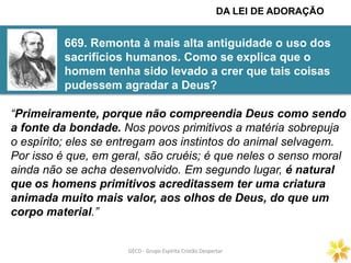 GECD - Grupo Espírita Cristão DespertarGECD - Grupo Espírita Cristão Despertar
669. Remonta à mais alta antiguidade o uso dos
sacrifícios humanos. Como se explica que o
homem tenha sido levado a crer que tais coisas
pudessem agradar a Deus?
DA LEI DE ADORAÇÃO
“Primeiramente, porque não compreendia Deus como sendo
a fonte da bondade. Nos povos primitivos a matéria sobrepuja
o espírito; eles se entregam aos instintos do animal selvagem.
Por isso é que, em geral, são cruéis; é que neles o senso moral
ainda não se acha desenvolvido. Em segundo lugar, é natural
que os homens primitivos acreditassem ter uma criatura
animada muito mais valor, aos olhos de Deus, do que um
corpo material.”
 