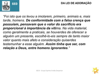 GECD - Grupo Espírita Cristão DespertarGECD - Grupo Espírita Cristão Despertar
“Foi isto que os levou a imolarem, primeiro, animais e, mais
tarde, homens. De conformidade com a falsa crença que
possuíam, pensavam que o valor do sacrifício era
proporcional à importância da vítima. Na vida material,
como geralmente a praticais, se houverdes de oferecer a
alguém um presente, escolhê-lo-eis sempre de tanto maior
valor quanto mais afeto e consideração quiserdes
testemunhar a esse alguém. Assim tinha que ser, com
relação a Deus, entre homens ignorantes.”
DA LEI DE ADORAÇÃO669
 